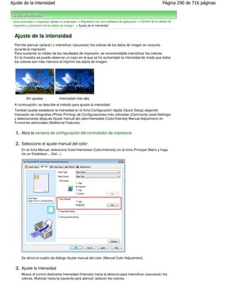 Ajuste de la intensidad                                                                                     Página 290 de 716 páginas



 Guía avanzada > Impresión desde un ordenador > Impresión con otro software de aplicación > Cambio de la calidad de
 impresión y corrección de los datos de imagen > Ajuste de la intensidad


  Ajuste de la intensidad
  Permite atenuar (aclarar) o intensificar (oscurecer) los colores de los datos de imagen en conjunto
  durante la impresión.
  Para aumentar la nitidez de los resultados de impresión, es recomendable intensificar los colores.
  En la muestra se puede observar un caso en el que se ha aumentado la intensidad de modo que todos
  los colores son más intensos al imprimir los datos de imagen.




          Sin ajustes             Intensidad más alta
  A continuación, se describe el método para ajustar la intensidad:
  También puede establecer la intensidad en la ficha Configuración rápida (Quick Setup) eligiendo
  Impresión de fotografias (Photo Printing) de Configuraciones más utilizadas (Commonly Used Settings)
  y seleccionando después Ajuste manual del color/intensidad (Color/Intensity Manual Adjustment) en
  Funciones adicionales (Additional Features).


  1. Abra la ventana de configuración del controlador de impresora

  2. Seleccione el ajuste manual del color
       En la ficha Manual, seleccione Color/Intensidad (Color/Intensity) en la ficha Principal (Main) y haga
       clic en Establecer... (Set...).




       Se abrirá el cuadro de diálogo Ajuste manual del color (Manual Color Adjustment).


  3. Ajuste la intensidad
       Mueva el control deslizante Intensidad (Intensity) hacia la derecha para intensificar (oscurecer) los
       colores. Muévalo hacia la izquierda para atenuar (aclarar) los colores.
 