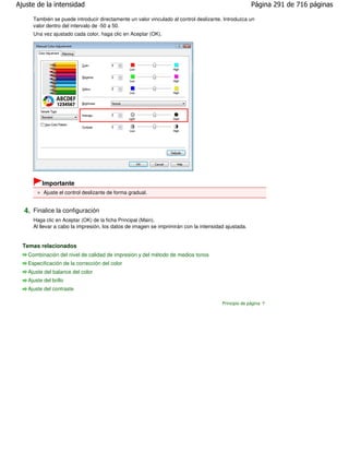 Ajuste de la intensidad                                                                               Página 291 de 716 páginas

      También se puede introducir directamente un valor vinculado al control deslizante. Introduzca un
      valor dentro del intervalo de -50 a 50.
      Una vez ajustado cada color, haga clic en Aceptar (OK).




          Importante
           Ajuste el control deslizante de forma gradual.


  4. Finalice la configuración
      Haga clic en Aceptar (OK) de la ficha Principal (Main).
      Al llevar a cabo la impresión, los datos de imagen se imprimirán con la intensidad ajustada.


  Temas relacionados
    Combinación del nivel de calidad de impresión y del método de medios tonos
    Especificación de la corrección del color
    Ajuste del balance del color
    Ajuste del brillo
    Ajuste del contraste

                                                                                        Principio de página
 
