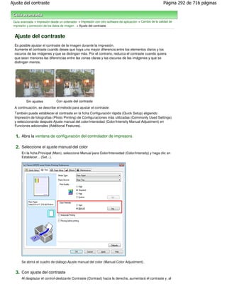 Ajuste del contraste                                                                                        Página 292 de 716 páginas



 Guía avanzada > Impresión desde un ordenador > Impresión con otro software de aplicación > Cambio de la calidad de
 impresión y corrección de los datos de imagen > Ajuste del contraste


  Ajuste del contraste
  Es posible ajustar el contraste de la imagen durante la impresión.
  Aumente el contraste cuando desee que haya una mayor diferencia entre los elementos claros y los
  oscuros de las imágenes y que se distingan más. Por el contrario, reduzca el contraste cuando quiera
  que sean menores las diferencias entre las zonas claras y las oscuras de las imágenes y que se
  distingan menos.




          Sin ajustes          Con ajuste del contraste
  A continuación, se describe el método para ajustar el contraste:
  También puede establecer el contraste en la ficha Configuración rápida (Quick Setup) eligiendo
  Impresión de fotografias (Photo Printing) de Configuraciones más utilizadas (Commonly Used Settings)
  y seleccionando después Ajuste manual del color/intensidad (Color/Intensity Manual Adjustment) en
  Funciones adicionales (Additional Features).


  1. Abra la ventana de configuración del controlador de impresora

  2. Seleccione el ajuste manual del color
       En la ficha Principal (Main), seleccione Manual para Color/Intensidad (Color/Intensity) y haga clic en
       Establecer... (Set...).




       Se abrirá el cuadro de diálogo Ajuste manual del color (Manual Color Adjustment).


  3. Con ajuste del contraste
       Al desplazar el control deslizante Contraste (Contrast) hacia la derecha, aumentará el contraste y, al
 