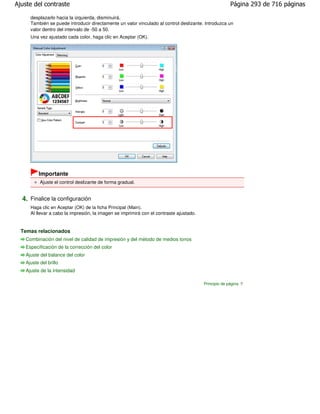 Ajuste del contraste                                                                                  Página 293 de 716 páginas

     desplazarlo hacia la izquierda, disminuirá.
     También se puede introducir directamente un valor vinculado al control deslizante. Introduzca un
     valor dentro del intervalo de -50 a 50.
     Una vez ajustado cada color, haga clic en Aceptar (OK).




         Importante
          Ajuste el control deslizante de forma gradual.


  4. Finalice la configuración
     Haga clic en Aceptar (OK) de la ficha Principal (Main).
     Al llevar a cabo la impresión, la imagen se imprimirá con el contraste ajustado.


  Temas relacionados
   Combinación del nivel de calidad de impresión y del método de medios tonos
   Especificación de la corrección del color
   Ajuste del balance del color
   Ajuste del brillo
   Ajuste de la intensidad

                                                                                        Principio de página
 