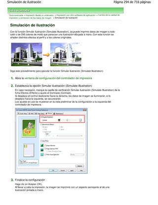 Simulación de ilustración                                                                                   Página 294 de 716 páginas



 Guía avanzada > Impresión desde un ordenador > Impresión con otro software de aplicación > Cambio de la calidad de
 impresión y corrección de los datos de imagen > Simulación de ilustración


  Simulación de ilustración
  Con la función Simular ilustración (Simulate Illustration), se puede imprimir datos de imagen a todo
  color o de 256 colores de modo que parezcan una ilustración dibujada a mano. Con esta función se
  añaden distintos efectos al perfil y a los colores originales.




  Siga este procedimiento para ejecutar la función Simular ilustración (Simulate Illustration):


  1. Abra la ventana de configuración del controlador de impresora

  2. Establezca la opción Simular ilustración (Simulate Illustration)
       En caso necesario, marque la casilla de verificación Simular ilustración (Simulate Illustration) de la
       ficha Efectos (Effects) y ajuste el Contraste (Contrast).
       Si desplaza el control deslizante hacia la derecha, los datos de imagen se iluminarán; si lo
       desplaza hacia la izquierda, se oscurecerán.
       Los ajustes en uso se muestran en la vista preliminar de la configuración a la izquierda del
       controlador de impresora.




  3. Finalice la configuración
       Haga clic en Aceptar (OK).
       Al llevar a cabo la impresión, la imagen se imprimirá con un aspecto semejante al de una
       ilustración pintada a mano.
 