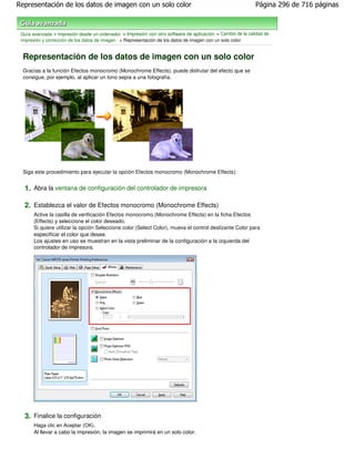 Representación de los datos de imagen con un solo color                                                     Página 296 de 716 páginas



 Guía avanzada > Impresión desde un ordenador > Impresión con otro software de aplicación > Cambio de la calidad de
 impresión y corrección de los datos de imagen > Representación de los datos de imagen con un solo color


  Representación de los datos de imagen con un solo color
  Gracias a la función Efectos monocromo (Monochrome Effects), puede disfrutar del efecto que se
  consigue, por ejemplo, al aplicar un tono sepia a una fotografía.




  Siga este procedimiento para ejecutar la opción Efectos monocromo (Monochrome Effects):


  1. Abra la ventana de configuración del controlador de impresora

  2. Establezca el valor de Efectos monocromo (Monochrome Effects)
       Active la casilla de verificación Efectos monocromo (Monochrome Effects) en la ficha Efectos
       (Effects) y seleccione el color deseado.
       Si quiere utilizar la opción Seleccione color (Select Color), mueva el control deslizante Color para
       especificar el color que desee.
       Los ajustes en uso se muestran en la vista preliminar de la configuración a la izquierda del
       controlador de impresora.




  3. Finalice la configuración
       Haga clic en Aceptar (OK).
       Al llevar a cabo la impresión, la imagen se imprimirá en un solo color.
 