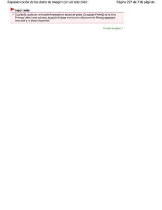 Representación de los datos de imagen con un solo color                                                 Página 297 de 716 páginas

    Importante
     Cuando la casilla de verificación Impresión en escala de grises (Grayscale Printing) de la ficha
     Principal (Main) esté activada, la opción Efectos monocromo (Monochrome Effects) aparecerá
     atenuada y no estará disponible.


                                                                                        Principio de página
 