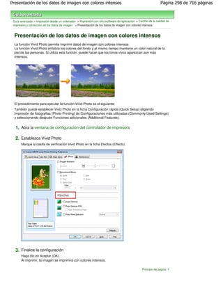 Presentación de los datos de imagen con colores intensos                                                     Página 298 de 716 páginas



 Guía avanzada > Impresión desde un ordenador > Impresión con otro software de aplicación > Cambio de la calidad de
 impresión y corrección de los datos de imagen > Presentación de los datos de imagen con colores intensos


  Presentación de los datos de imagen con colores intensos
  La función Vivid Photo permite imprimir datos de imagen con colores intensos.
  La función Vivid Photo enfatiza los colores del fondo y al mismo tiempo mantiene un color natural de la
  piel de las personas. Si utiliza esta función, puede hacer que los tonos vivos aparezcan aún más
  intensos.




  El procedimiento para ejecutar la función Vivid Photo es el siguiente:
  También puede establecer Vivid Photo en la ficha Configuración rápida (Quick Setup) eligiendo
  Impresión de fotografias (Photo Printing) de Configuraciones más utilizadas (Commonly Used Settings)
  y seleccionando después Funciones adicionales (Additional Features).


  1. Abra la ventana de configuración del controlador de impresora

  2. Establezca Vivid Photo
       Marque la casilla de verificación Vivid Photo en la ficha Efectos (Effects).




  3. Finalice la configuración
       Haga clic en Aceptar (OK).
       Al imprimir, la imagen se imprimirá con colores intensos.

                                                                                               Principio de página
 