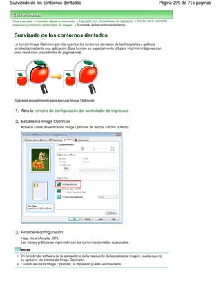 Suavizado de los contornos dentados                                                                         Página 299 de 716 páginas



 Guía avanzada > Impresión desde un ordenador > Impresión con otro software de aplicación > Cambio de la calidad de
 impresión y corrección de los datos de imagen > Suavizado de los contornos dentados


 Suavizado de los contornos dentados
 La función Image Optimizer permite suavizar los contornos dentados de las fotografías y gráficos
 ampliados mediante una aplicación. Esta función es especialmente útil para imprimir imágenes con
 poca resolución procedentes de páginas web.




 Siga este procedimiento para ejecutar Image Optimizer:


  1. Abra la ventana de configuración del controlador de impresora

  2. Establezca Image Optimizer
       Active la casilla de verificación Image Optimizer de la ficha Efectos (Effects).




  3. Finalice la configuración
       Haga clic en Aceptar (OK).
       Las fotos y gráficos se imprimirán con los contornos dentados suavizados.

       Nota
      En función del software de la aplicación o de la resolución de los datos de imagen, puede que no
      se aprecien los efectos de Image Optimizer.
      Cuando se utiliza Image Optimizer, la impresión puede ser más lenta.
 