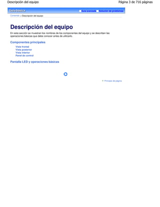 Descripción del equipo                                                                              Página 3 de 716 páginas

                                                                Guía avanzada   Solución de problemas

  Contenido > Descripción del equipo




  Descripción del equipo
  En esta sección se muestran los nombres de los componentes del equipo y se describen las
  operaciones básicas que debe conocer antes de utilizarlo.

  Componentes principales
       Vista frontal
       Vista posterior
       Vista interior
       Panel de control

  Pantalla LED y operaciones básicas




                                                                                     Principio de página
 