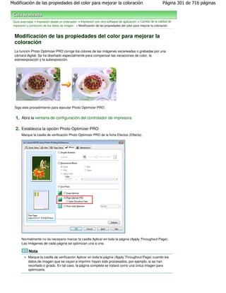 Modificación de las propiedades del color para mejorar la coloración                                          Página 301 de 716 páginas



 Guía avanzada > Impresión desde un ordenador > Impresión con otro software de aplicación > Cambio de la calidad de
 impresión y corrección de los datos de imagen > Modificación de las propiedades del color para mejorar la coloración


  Modificación de las propiedades del color para mejorar la
  coloración
  La función Photo Optimizer PRO corrige los colores de las imágenes escaneadas o grabadas por una
  cámara digital. Se ha diseñado especialmente para compensar las variaciones de color, la
  sobreexposición y la subexposición.




  Siga este procedimiento para ejecutar Photo Optimizer PRO:


  1. Abra la ventana de configuración del controlador de impresora

  2. Establezca la opción Photo Optimizer PRO
       Marque la casilla de verificación Photo Optimizer PRO de la ficha Efectos (Effects).




       Normalmente no es necesario marcar la casilla Aplicar en toda la página (Apply Throughout Page).
       Las imágenes de cada página se optimizan una a una.

            Nota
            Marque la casilla de verificación Aplicar en toda la página (Apply Throughout Page) cuando los
            datos de imagen que se vayan a imprimir hayan sido procesados, por ejemplo, si se han
            recortado o girado. En tal caso, la página completa se tratará como una única imagen para
            optimizarla.
 