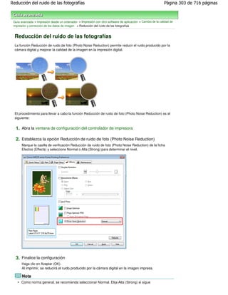 Reducción del ruido de las fotografías                                                                      Página 303 de 716 páginas



 Guía avanzada > Impresión desde un ordenador > Impresión con otro software de aplicación > Cambio de la calidad de
 impresión y corrección de los datos de imagen > Reducción del ruido de las fotografías


  Reducción del ruido de las fotografías
  La función Reducción de ruido de foto (Photo Noise Reduction) permite reducir el ruido producido por la
  cámara digital y mejorar la calidad de la imagen en la impresión digital.




  El procedimiento para llevar a cabo la función Reducción de ruido de foto (Photo Noise Reduction) es el
  siguiente:


  1. Abra la ventana de configuración del controlador de impresora

  2. Establezca la opción Reducción de ruido de foto (Photo Noise Reduction)
       Marque la casilla de verificación Reducción de ruido de foto (Photo Noise Reduction) de la ficha
       Efectos (Effects) y seleccione Normal o Alta (Strong) para determinar el nivel.




  3. Finalice la configuración
       Haga clic en Aceptar (OK).
       Al imprimir, se reducirá el ruido producido por la cámara digital en la imagen impresa.

       Nota
      Como norma general, se recomienda seleccionar Normal. Elija Alta (Strong) si sigue
 