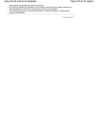 Reducción del ruido de las fotografías                                                              Página 304 de 716 páginas

     apreciándose ruido después de seleccionar Normal.
     En función del software de la aplicación o de la resolución de los datos de imagen, puede que no
     sean perceptibles los efectos de la reducción del ruido de la cámara digital.
     Si se utiliza para algo que no sean fotos realizadas con cámaras digitales, la imagen puede
     aparecer distorsionada.


                                                                                      Principio de página
 