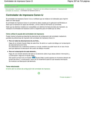 Controlador de impresora Canon IJ                                                                             Página 307 de 716 páginas



 Guía avanzada > Impresión desde un ordenador > Impresión con otro software de aplicación > Descripción del
 controlador de impresora > Controlador de impresora Canon IJ


 Controlador de impresora Canon IJ
 El controlador de impresora Canon IJ es un software que se instala en el ordenador para imprimir
 datos con este equipo.
 El controlador de impresora Canon IJ convierte los datos creados por la aplicación de Windows en
 datos que la impresora es capaz de entender, y envía a ésta la información ya convertida.
 Dado que los distintos modelos son compatibles con distintos formatos de datos de impresión, es
 necesario el controlador de impresora Canon IJ específico para el modelo que se utiliza.


 Cómo utilizar la ayuda del controlador de impresora
 Puede mostrar la Ayuda que describe los elementos de configuración del controlador mediante la
 pantalla de preferencias de impresión del controlador de impresora Canon IJ.
      Para ver todas las descripciones de una ficha...
      Haga clic en el botón Ayuda (Help) de cada ficha. Se abrirá un cuadro de diálogo con la descripción
      de cada elemento de la ficha.
      Si la descripción de un elemento contiene un vínculo, también se puede hacer clic en ese vínculo
      para que aparezca la descripción del cuadro de diálogo vinculado.

      Para ver la descripción de cada elemento...
      Haga clic con el botón derecho del ratón en el elemento sobre el que desea obtener información y,
      a continuación, haga clic en Ayuda (Help).
      Otra opción es hacer clic en el botón          Ayuda (Help) cuando aparece en el extremo derecho de
      la barra de título y, a continuación, hacer clic en el elemento sobre el cual necesita información.
      Se mostrará una descripción del elemento.


 Tema relacionado
    Cómo abrir la ventana de configuración del controlador de impresora




                                                                                               Principio de página
 