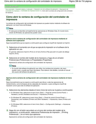 Cómo abrir la ventana de configuración del controlador de impresora                                            Página 308 de 716 páginas



 Guía avanzada > Impresión desde un ordenador > Impresión con otro software de aplicación > Descripción del
 controlador de impresora > Controlador de impresora Canon IJ > Cómo abrir la ventana de configuración del controlador
 de impresora


  Cómo abrir la ventana de configuración del controlador de
  impresora
  La ventana de configuración del controlador de impresora se puede mostrar mediante el software de
  aplicación o el menú Inicio de Windows.

       Nota
      En esta guía se describen principalmente las operaciones en Windows Vista. En función de la
      versión de Windows, las operaciones pueden variar.



  Apertura de la ventana de configuración del controlador de impresora mediante el
  software de la aplicación
  Siga el procedimiento que se expone a continuación para configurar el perfil de impresión al imprimir.


  1. Seleccione el comando con el que se ejecute la impresión en el software de la
       aplicación en uso
       En general, seleccione Imprimir (Print) en el menú Archivo (File) para abrir el cuadro de diálogo
       Imprimir (Print).


  2. Seleccione el nombre del modelo de la impresora y haga clic en el botón
       Preferencias (Preferences) (o Propiedades (Properties))
       Aparecerá la ventana de configuración del controlador de impresora.

            Nota
            En función del software de aplicación que utilice, los nombres de comando o de menú
            pueden variar, y puede que haya más pasos. Para obtener más detalles, consulte el manual
            del usuario del software de aplicación.



  Apertura de la ventana de configuración del controlador de impresora mediante el menú
  Inicio
  Siga el procedimiento que se expone a continuación para llevar a cabo las operaciones de
  mantenimiento, como la limpieza de los cabezales de impresión, o para configurar el perfil de
  impresión común para todo el software de aplicación.


  1. Seleccione los elementos desde el menú Inicio tal como se muestra a continuación:
          En Windows Vista, seleccione el menú Inicio (Start) -> Panel de control (Control Panel) ->
          Hardware y sonido (Hardware and Sound) -> Impresoras (Printers).

          En Windows XP, seleccione el menú Inicio (Start) -> Panel de control (Control Panel) ->
          Impresoras y otro hardware (Printers and Other Hardware) -> Impresoras y faxes (Printers and
          Faxes).

          En Windows 2000, seleccione el menú Inicio (Start) -> Configuración (Settings) -> Impresoras
          (Printers).


  2. Haga clic con el botón secundario en el icono del nombre del modelo de la
       impresora y, a continuación, seleccione Preferencias de impresión... (Printing
       Preferences...) en el menú que aparezca
       Aparecerá la ventana de configuración del controlador de impresora.
 