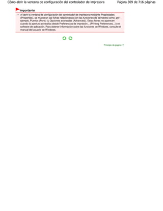 Cómo abrir la ventana de configuración del controlador de impresora                                 Página 309 de 716 páginas

        Importante
        Al abrir la ventana de configuración del controlador de impresora mediante Propiedades
        (Properties), se muestran las fichas relacionadas con las funciones de Windows como, por
        ejemplo, Puertos (Ports) (u Opciones avanzadas (Advanced)). Estas fichas no aparecen
        cuando la apertura se realiza desde Preferencias de impresión... (Printing Preferences...) o el
        software de aplicación. Para obtener información sobre las funciones de Windows, consulte el
        manual del usuario de Windows.




                                                                                      Principio de página
 