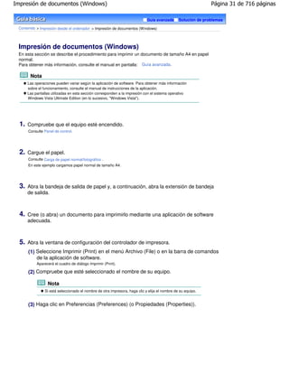 Impresión de documentos (Windows)                                                                               Página 31 de 716 páginas

                                                                              Guía avanzada      Solución de problemas

 Contenido > Impresión desde el ordenador > Impresión de documentos (Windows)




 Impresión de documentos (Windows)
 En esta sección se describe el procedimiento para imprimir un documento de tamaño A4 en papel
 normal.
 Para obtener más información, consulte el manual en pantalla: Guía avanzada .

        Nota
       Las operaciones pueden variar según la aplicación de software. Para obtener más información
       sobre el funcionamiento, consulte el manual de instrucciones de la aplicación.
       Las pantallas utilizadas en esta sección corresponden a la impresión con el sistema operativo
       Windows Vista Ultimate Edition (en lo sucesivo, "Windows Vista").




  1.   Compruebe que el equipo esté encendido.
       Consulte Panel de control.




  2.   Cargue el papel.
       Consulte Carga de papel normal/fotográfico .
       En este ejemplo cargamos papel normal de tamaño A4.




  3.   Abra la bandeja de salida de papel y, a continuación, abra la extensión de bandeja
       de salida.



  4.   Cree (o abra) un documento para imprimirlo mediante una aplicación de software
       adecuada.



  5.   Abra la ventana de configuración del controlador de impresora.
       (1) Seleccione Imprimir (Print) en el menú Archivo (File) o en la barra de comandos
           de la aplicación de software.
            Aparecerá el cuadro de diálogo Imprimir (Print).

       (2) Compruebe que esté seleccionado el nombre de su equipo.

                  Nota
                 Si está seleccionado el nombre de otra impresora, haga clic y elija el nombre de su equipo.


       (3) Haga clic en Preferencias (Preferences) (o Propiedades (Properties)).
 