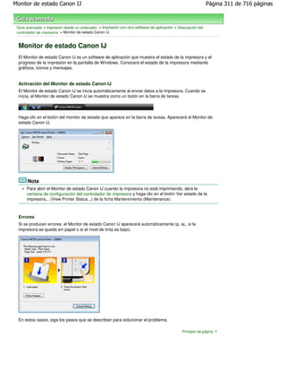 Monitor de estado Canon IJ                                                                                    Página 311 de 716 páginas



 Guía avanzada > Impresión desde un ordenador > Impresión con otro software de aplicación > Descripción del
 controlador de impresora > Monitor de estado Canon IJ


 Monitor de estado Canon IJ
 El Monitor de estado Canon IJ es un software de aplicación que muestra el estado de la impresora y el
 progreso de la impresión en la pantalla de Windows. Conocerá el estado de la impresora mediante
 gráficos, iconos y mensajes.


 Activación del Monitor de estado Canon IJ
 El Monitor de estado Canon IJ se inicia automáticamente al enviar datos a la impresora. Cuando se
 inicia, el Monitor de estado Canon IJ se muestra como un botón en la barra de tareas.



 Haga clic en el botón del monitor de estado que aparece en la barra de tareas. Aparecerá el Monitor de
 estado Canon IJ.




       Nota
      Para abrir el Monitor de estado Canon IJ cuando la impresora no está imprimiendo, abra la
      ventana de configuración del controlador de impresora y haga clic en el botón Ver estado de la
      impresora... (View Printer Status...) de la ficha Mantenimiento (Maintenance).



 Errores
 Si se producen errores, el Monitor de estado Canon IJ aparecerá automáticamente (p. ej., si la
 impresora se queda sin papel o si el nivel de tinta es bajo).




 En estos casos, siga los pasos que se describan para solucionar el problema.

                                                                                               Principio de página
 
