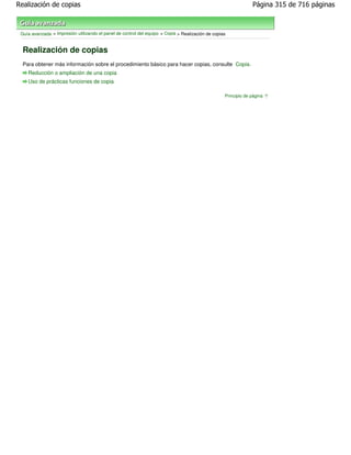 Realización de copias                                                                                           Página 315 de 716 páginas



 Guía avanzada > Impresión utilizando el panel de control del equipo > Copia > Realización de copias


  Realización de copias
  Para obtener más información sobre el procedimiento básico para hacer copias, consulte Copia .
    Reducción o ampliación de una copia
    Uso de prácticas funciones de copia

                                                                                                   Principio de página
 