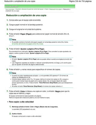 Reducción o ampliación de una copia                                                                             Página 316 de 716 páginas



 Guía avanzada > Impresión utilizando el panel de control del equipo > Copia > Realización de copias > Reducción o
 ampliación de una copia


  Reducción o ampliación de una copia

  1. Compruebe que el equipo está encendido.

  2. Cargue papel normal en la bandeja posterior.

  3. Cargue el original en el cristal de la platina.

  4. Pulse el botón Paper (Papel) para seleccionar papel normal de tamaño A4 o 8,
       5"x11".

            Nota
            Es posible cambiar el tamaño del papel cargado en la bandeja posterior entre A4 y Carta.
              Cambio del tamaño de página entre A4 y Carta


  5. Pulse el botón Ajustar a página (Fit to Page).
       Se encenderá la luz del botón Ajustar a página (Fit to Page) . Para cancelar la copia ajustada a la
       página, vuelva a pulsar el botón Ajustar a página (Fit to Page) .

            Nota
            El botón Ajustar a página (Fit to Page) sólo se puede utilizar cuando se emplea la función de
            copia.
            Las imágenes copiadas se amplían o reducen automáticamente a lo largo y a lo ancho para
            que se ajusten al tamaño de página seleccionado.


  6. Pulse el botón + varias veces para especificar el número de copias.
            Nota
            Cuando se pulsa repetidamente el botón +, en la pantalla LED aparece F. El número de
            copias se establecerá en 20.
            Cuando desee realizar entre 10 y 19 copias, defina el número de copias en 20 y cargue a
            continuación tantas hojas de papel como copias desee. Así, el equipo dejará de copiar
            porque aparecerá un error. Pulse el botón Parar/Reiniciar (Stop/Reset) para que desaparezca
            el error.
            Al pulsar el botón Parar/Reiniciar (Stop/Reset) el número de copias volverá a 1.


  7. Pulse el botón Color si desea una copia en color, o el botón Negro para que la
       copia sea en blanco y negro.
       El equipo comenzará la copia ajustada a la página.
       Retire el original del cristal de la platina una vez finalice la copia.


      Para copiar a alta velocidad

       1.   Mantenga pulsado el botón Color o Negro (Black) más de 2 segundos.
            La pantalla LED parpadeará una vez.


       2.   Suelte el botón.
            El equipo comenzará a copiar a alta velocidad.
 