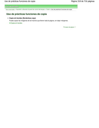 Uso de prácticas funciones de copia                                                                             Página 318 de 716 páginas



 Guía avanzada > Impresión utilizando el panel de control del equipo > Copia > Uso de prácticas funciones de copia


  Uso de prácticas funciones de copia
      Copia sin bordes (Borderless copy)
      Puede copiar las imágenes de tal manera que llenen toda la página, sin dejar márgenes.
         Copia sin bordes

                                                                                                   Principio de página
 