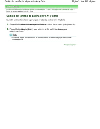 Cambio del tamaño de página entre A4 y Carta                                                                    Página 319 de 716 páginas



 Guía avanzada > Impresión utilizando el panel de control del equipo > Copia > Uso de prácticas funciones de copia >
 Cambio del tamaño de página entre A4 y Carta


  Cambio del tamaño de página entre A4 y Carta
  Es posible cambiar el tamaño del papel cargado en la bandeja posterior entre A4 y Carta.


  1. Pulse el botón Mantenimiento (Maintenance) varias veces hasta que aparezca d.

  2. Pulse el botón Negro (Black) para seleccionar A4 o el botón Color para
       seleccionar Carta.

            Nota
            Cuando el equipo está encendido, es posible cambiar el tamaño del papel seleccionado
            entre A4 y Carta.


                                                                                                  Principio de página
 