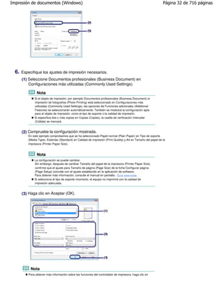 Impresión de documentos (Windows)                                                                               Página 32 de 716 páginas




  6.   Especifique los ajustes de impresión necesarios.
       (1) Seleccione Documentos profesionales (Business Document) en
           Configuraciones más utilizadas (Commonly Used Settings).

                 Nota
               Si el objeto de impresión, por ejemplo Documentos profesionales (Business Document) or
               Impresión de fotografías (Photo Printing) está seleccionado en Configuraciones más
               utilizadas (Commonly Used Settings), las opciones de Funciones adicionales (Additional
               Features) se seleccionarán automáticamente. También se mostrará la configuración apta
               para el objeto de impresión, como el tipo de soporte o la calidad de impresión.
               Si especifica dos o más copias en Copias (Copies), la casilla de verificación Intercalar
               (Collate) se marcará.


       (2) Compruebe la configuración mostrada.
          En este ejemplo comprobamos que se ha seleccionado Papel normal (Plain Paper) en Tipo de soporte
          (Media Type), Estándar (Standard) en Calidad de impresión (Print Quality) y A4 en Tamaño del papel de la
          impresora (Printer Paper Size).


                 Nota
               La configuración se puede cambiar.
               Sin embargo, después de cambiar Tamaño del papel de la impresora (Printer Paper Size),
               confirme que el ajuste para Tamaño de página (Page Size) de la ficha Configurar página
               (Page Setup) coincide con el ajuste establecido en la aplicación de software.
               Para obtener más información, consulte el manual en pantalla: Guía avanzada .
               Si selecciona el tipo de soporte incorrecto, el equipo no imprimirá con la calidad de
               impresión adecuada.


       (3) Haga clic en Aceptar (OK).




            Nota
           Para obtener más información sobre las funciones del controlador de impresora, haga clic en
 
