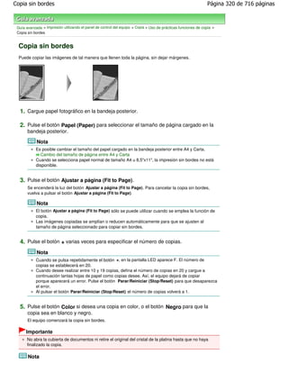Copia sin bordes                                                                                                Página 320 de 716 páginas



 Guía avanzada > Impresión utilizando el panel de control del equipo > Copia > Uso de prácticas funciones de copia >
 Copia sin bordes


  Copia sin bordes
  Puede copiar las imágenes de tal manera que llenen toda la página, sin dejar márgenes.




  1. Cargue papel fotográfico en la bandeja posterior.

  2. Pulse el botón Papel (Paper) para seleccionar el tamaño de página cargado en la
       bandeja posterior.

            Nota
            Es posible cambiar el tamaño del papel cargado en la bandeja posterior entre A4 y Carta.
              Cambio del tamaño de página entre A4 y Carta
            Cuando se selecciona papel normal de tamaño A4 u 8,5"x11", la impresión sin bordes no está
            disponible.


  3. Pulse el botón Ajustar a página (Fit to Page).
       Se encenderá la luz del botón Ajustar a página (Fit to Page) . Para cancelar la copia sin bordes,
       vuelva a pulsar el botón Ajustar a página (Fit to Page) .

            Nota
            El botón Ajustar a página (Fit to Page) sólo se puede utilizar cuando se emplea la función de
            copia.
            Las imágenes copiadas se amplían o reducen automáticamente para que se ajusten al
            tamaño de página seleccionado para copiar sin bordes.


  4. Pulse el botón + varias veces para especificar el número de copias.
            Nota
            Cuando se pulsa repetidamente el botón +, en la pantalla LED aparece F. El número de
            copias se establecerá en 20.
            Cuando desee realizar entre 10 y 19 copias, defina el número de copias en 20 y cargue a
            continuación tantas hojas de papel como copias desee. Así, el equipo dejará de copiar
            porque aparecerá un error. Pulse el botón Parar/Reiniciar (Stop/Reset) para que desaparezca
            el error.
            Al pulsar el botón Parar/Reiniciar (Stop/Reset) el número de copias volverá a 1.


  5. Pulse el botón Color si desea una copia en color, o el botón Negro para que la
       copia sea en blanco y negro.
       El equipo comenzará la copia sin bordes.

      Importante
      No abra la cubierta de documentos ni retire el original del cristal de la platina hasta que no haya
      finalizado la copia.

       Nota
 