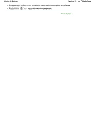 Copia sin bordes                                                                                 Página 321 de 716 páginas

     Se puede producir un ligero recorte en los bordes puesto que la imagen copiada se amplía para
     que llene toda la página.
     Para cancelar la copia, pulse el botón Parar/Reiniciar (Stop/Reset) .


                                                                                    Principio de página
 