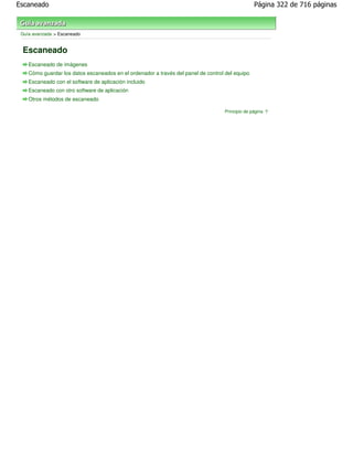 Escaneado                                                                                        Página 322 de 716 páginas



 Guía avanzada > Escaneado


 Escaneado
    Escaneado de imágenes
    Cómo guardar los datos escaneados en el ordenador a través del panel de control del equipo
    Escaneado con el software de aplicación incluido
    Escaneado con otro software de aplicación
    Otros métodos de escaneado

                                                                                   Principio de página
 
