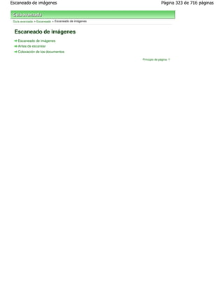 Escaneado de imágenes                                              Página 323 de 716 páginas



 Guía avanzada > Escaneado > Escaneado de imágenes


 Escaneado de imágenes
    Escaneado de imágenes
    Antes de escanear
    Colocación de los documentos

                                                     Principio de página
 