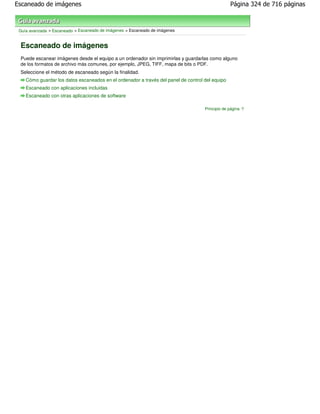 Escaneado de imágenes                                                                            Página 324 de 716 páginas



 Guía avanzada > Escaneado > Escaneado de imágenes > Escaneado de imágenes


 Escaneado de imágenes
 Puede escanear imágenes desde el equipo a un ordenador sin imprimirlas y guardarlas como alguno
 de los formatos de archivo más comunes, por ejemplo, JPEG, TIFF, mapa de bits o PDF.
 Seleccione el método de escaneado según la finalidad.
    Cómo guardar los datos escaneados en el ordenador a través del panel de control del equipo
    Escaneado con aplicaciones incluidas
    Escaneado con otras aplicaciones de software

                                                                                    Principio de página
 