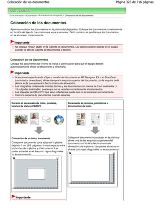 Colocación de los documentos                                                                         Página 326 de 716 páginas



 Guía avanzada > Escaneado > Escaneado de imágenes > Colocación de los documentos


 Colocación de los documentos
 Aprenda a colocar los documentos en la platina del dispositivo. Coloque los documentos correctamente
 en función del tipo de documento que vaya a escanear. De lo contario, es posible que los documentos
 no se escaneen correctamente.


     Importante
      No coloque ningún objeto en la cubierta de documentos. Los objetos podrían caerse en el equipo
      cuando se abra la cubierta de documentos y dañarlo.



 Colocación de los documentos
 Coloque los documentos tal y como se indica a continuación para que el equipo detecte
 automáticamente el tipo de documento y el tamaño.

     Importante
      Al escanear especificando el tipo o tamaño del documento en MP Navigator EX o en ScanGear
      (controlador de escáner), alinee siempre la esquina superior del documento con la esquina de la
      platina en la que aparece la flecha (marca de alineación).
      Las fotografías cortadas de distintas formas y los documentos con menos de 3 cm cuadrados (1,
      18 pulgadas cuadradas) puede que no se recorten correctamente al escanearlos.
      Las etiquetas de CD o DVD que sean reflectantes puede que no se escaneen correctamente.
      Cierre la cubierta de documentos cuando escanee.


   Durante el escaneado de fotos, postales,             Escaneado de revistas, periódicos o
   tarjetas de visita o CD/DVD                          documentos de texto




   Colocación de un único documento                     Coloque el documento boca abajo en la platina y
                                                        alinee una de las esquinas superiores del
   Coloque el documento boca abajo en la platina        documento con la de la flecha (marca de
   dejando 1 cm (3/8 pulgadas) o más espacio entre      alineación) de la platina. Las partes situadas en
   los bordes de la platina y el documento. Las         el área con rayas diagonales no se escanearán.
   partes situadas en el área con rayas diagonales
   no se escanearán.




       Importante
 