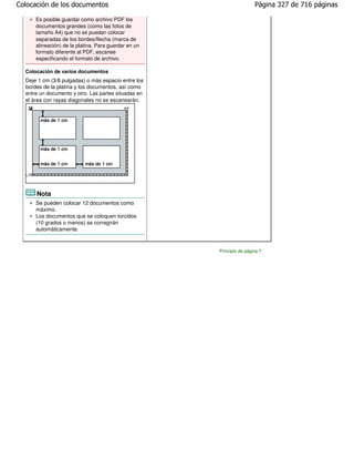 Colocación de los documentos                                           Página 327 de 716 páginas

      Es posible guardar como archivo PDF los
      documentos grandes (como las fotos de
      tamaño A4) que no se puedan colocar
      separadas de los bordes/flecha (marca de
      alineación) de la platina. Para guardar en un
      formato diferente al PDF, escanee
      especificando el formato de archivo.

  Colocación de varios documentos
  Deje 1 cm (3/8 pulgadas) o más espacio entre los
  bordes de la platina y los documentos, así como
  entre un documento y otro. Las partes situadas en
  el área con rayas diagonales no se escanearán.




      Nota
      Se pueden colocar 12 documentos como
      máximo.
      Los documentos que se coloquen torcidos
      (10 grados o menos) se corregirán
      automáticamente.



                                                      Principio de página
 