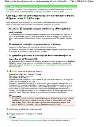 Cómo guardar los datos escaneados en el ordenador a través del panel d...                                    Página 329 de 716 páginas



 Guía avanzada > Escaneado > Cómo guardar los datos escaneados en el ordenador a través del panel de control del
 equipo > Cómo guardar los datos escaneados en el ordenador a través del panel de control del equipo


  Cómo guardar los datos escaneados en el ordenador a través
  del panel de control del equipo
  Puede guardar los datos escaneados en el ordenador a través del panel de control del equipo.
  Antes de guardar los datos escaneados en el ordenador, compruebe lo siguiente:

       El software de aplicación necesario (MP Drivers y MP Navigator EX)
       está instalado.
       Si el software de aplicación (MP Drivers y MP Navigator EX) aún no se ha instalado, introduzca el
       CD-ROM de instalación (Setup CD-ROM) en la unidad de disco del ordenador y, a continuación,
       lleve a cabo la Instalación personalizada (Custom Install) y seleccione MP Drivers y MP Navigator
       EX.


       El equipo está conectado correctamente a un ordenador.
       Asegúrese de que el equipo esté conectado al ordenador correctamente.
       No conecte ni desconecte los cables USB mientras escanee las imágenes con el equipo ni cuando
       el ordenador se encuentre en modo de reposo o en espera.

       La operación que se lleva a cabo después de escanear el original se
       especifica en MP Navigator EX.
       MP Navigator EX permite especificar la respuesta que se debe producir al pulsar el botón ESCANER
       (SCAN) del equipo. Puede especificar una respuesta distinta para cada caso. Para obtener más
       información, consulte Selección de una respuesta para los comandos en el panel de control con
       MP Navigator EX.


  1.                Establezca la aplicación de inicio.
       Si utiliza Mac OS X v.10.5.x o Mac OS X v.10.4.x:
       Este procedimiento no es necesario.
       Si utiliza Mac OS X v.10.3.9:
       Debe establecer MP Navigator EX como software de aplicación de inicio en Captura de imagen en
       Aplicaciones (Applications) de Mac OS X.
       Seleccione Aplicaciones (Applications) en el menú Ir (Go) y, a continuación, haga doble clic en el
       icono Captura de imagen (Image Capture). Haga clic en Opciones (Options) situado en la parte
       inferior izquierda de la ventana del escáner, seleccione MP Navigator EX 3 en Aplicación que se
       abrirá cuando se pulse el botón del escáner (Application to launch when the scanner button is
       pressed:) y, a continuación, haga clic en OK. Para salir de Captura de imagen, seleccione Salir de
       captura de imagen (Quit Image Capture) en el menú Captura de imagen (Image Capture).

             Importante
             Si Opciones (Options) no aparece, seleccione Preferencias (Preferences) en el menú Captura
             de imagen (Image Capture), haga clic en Escáner (Scanner) y, a continuación, haga clic en
             Usar software TWAIN cuando sea posible (Use TWAIN software whenever possible) para
             eliminar la opción. A continuación, salga de Captura de imagen y reinícielo.


  2. Compruebe que el equipo está encendido.

  3. Cargue el original en el cristal de la platina.
             Nota
             Consulte Colocación de los documentos para obtener información sobre cómo cargar el
 