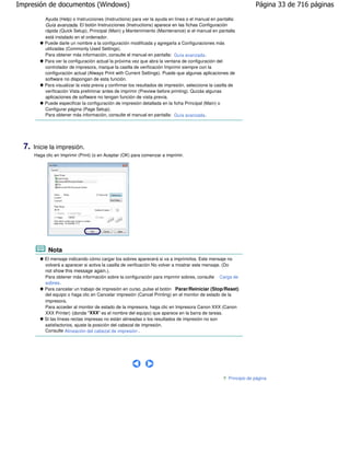 Impresión de documentos (Windows)                                                                                     Página 33 de 716 páginas

            Ayuda (Help) o Instrucciones (Instructions) para ver la ayuda en línea o el manual en pantalla:
            Guía avanzada. El botón Instrucciones (Instructions) aparece en las fichas Configuración
            rápida (Quick Setup), Principal (Main) y Mantenimiento (Maintenance) si el manual en pantalla
            está instalado en el ordenador.
            Puede darle un nombre a la configuración modificada y agregarla a Configuraciones más
            utilizadas (Commonly Used Settings).
            Para obtener más información, consulte el manual en pantalla: Guía avanzada .
            Para ver la configuración actual la próxima vez que abra la ventana de configuración del
            controlador de impresora, marque la casilla de verificación Imprimir siempre con la
            configuración actual (Always Print with Current Settings). Puede que algunas aplicaciones de
            software no dispongan de esta función.
            Para visualizar la vista previa y confirmar los resultados de impresión, seleccione la casilla de
            verificación Vista preliminar antes de imprimir (Preview before printing). Quizás algunas
            aplicaciones de software no tengan función de vista previa.
            Puede especificar la configuración de impresión detallada en la ficha Principal (Main) o
            Configurar página (Page Setup).
            Para obtener más información, consulte el manual en pantalla: Guía avanzada .




  7.   Inicie la impresión.
       Haga clic en Imprimir (Print) (o en Aceptar (OK) para comenzar a imprimir.




             Nota
            El mensaje indicando cómo cargar los sobres aparecerá si va a imprimirlos. Este mensaje no
            volverá a aparecer si activa la casilla de verificación No volver a mostrar este mensaje. (Do
            not show this message again.).
            Para obtener más información sobre la configuración para imprimir sobres, consulte Carga de
            sobres .
            Para cancelar un trabajo de impresión en curso, pulse el botón Parar/Reiniciar (Stop/Reset)
            del equipo o haga clic en Cancelar impresión (Cancel Printing) en el monitor de estado de la
            impresora.
            Para acceder al monitor de estado de la impresora, haga clic en Impresora Canon XXX (Canon
            XXX Printer) (donde "XXX" es el nombre del equipo) que aparece en la barra de tareas.
            Si las líneas rectas impresas no están alineadas o los resultados de impresión no son
            satisfactorios, ajuste la posición del cabezal de impresión.
            Consulte Alineación del cabezal de impresión .




                                                                                                         Principio de página
 