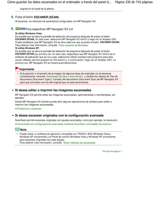 Cómo guardar los datos escaneados en el ordenador a través del panel d...                               Página 330 de 716 páginas

           original en el cristal de la platina.


  4. Pulse el botón ESCANER (SCAN) .
       Al escanear, se utilizarán los parámetros configurados con MP Navigator EX.


  5.              Para especificar MP Navigator EX 3.0
       Si utiliza Windows Vista:
       Es posible que se abra la pantalla de selección de programa después de pulsar el botón
       ESCANER (SCAN). En este caso, seleccione MP Navigator EX Ver3.0 y haga clic en Aceptar (OK).
       Puede establecer que MP Navigator EX se abra cada vez que se pulse el botón ESCANER (SCAN).
       Para obtener más información, consulte Para usuarios de Windows .
       Si utiliza Windows XP:
       Es posible que se abra la pantalla de selección de programa después de pulsar el botón
       ESCANER (SCAN) por primera vez. En este caso, especifique que MP Navigator EX Ver3.0 es el
       software de aplicación que se va a usar, seleccione Utilizar siempre este programa para esta
       acción (Always use this program for this action) y, a continuación, haga clic en Aceptar (OK). La
       próxima vez, MP Navigator EX se iniciará automáticamente.

          Importante
           Si la posición o el tamaño de la imagen de algunos tipos de originales no se escanea
           correctamente, consulte Escaneado de fotos y documentos y cambie los valores de Tipo de
           documento (Document Type) y Tamaño del documento (Document Size) de MP Navigator EX
           para que coincidan con los del original que se está escaneando.


       Si desea editar o imprimir las imágenes escaneadas
       MP Navigator EX permite editar las imágenes escaneadas, optimizándolas o recortándolas, por
       ejemplo.
       Desde MP Navigator EX también puede abrir algunas aplicaciones de software para editar o
       imprimir las imágenes escaneadas.
         Probemos a escanear

       Si desea escanear originales con la configuración avanzada
       ScanGear permite escanear originales con ajustes avanzados, como por ejemplo, la resolución.
         Escaneado con configuraciones avanzadas mediante ScanGear (controlador de escáner)

           Nota
           Puede utilizar un software de aplicación compatible con TWAIN o WIA (Windows Vista y
           Windows XP únicamente) y el Panel de control (Windows Vista y Windows XP únicamente)
           para escanear originales con este equipo.
           Para obtener más información, consulte Otros métodos de escaneado .


                                                                                           Principio de página
 