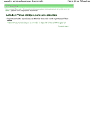Apéndice: Varias configuraciones de escaneado                                                                Página 331 de 716 páginas



 Guía avanzada > Escaneado > Cómo guardar los datos escaneados en el ordenador a través del panel de control del
 equipo > Apéndice: Varias configuraciones de escaneado


  Apéndice: Varias configuraciones de escaneado
    Especificación de las respuestas que se deben dar al escanear usando el panel de control del
    equipo
       Selección de una respuesta para los comandos en el panel de control con MP Navigator EX

                                                                                            Principio de página
 
