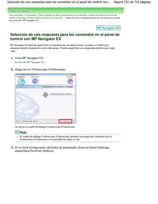 Selección de una respuesta para los comandos en el panel de control con...                                 Página 332 de 716 páginas



 Guía avanzada > Escaneado > Cómo guardar los datos escaneados en el ordenador a través del panel de control del
 equipo > Apéndice: Varias configuraciones de escaneado > Selección de una respuesta para los comandos en el panel
 de control con MP Navigator EX




  Selección de una respuesta para los comandos en el panel de
  control con MP Navigator EX
  MP Navigator EX permite especificar la respuesta que se debe producir al pulsar un botón para
  escanear desde el panel de control del equipo. Puede especificar una respuesta distinta para cada
  caso.


  1. Inicie MP Navigator EX.
         Inicio de MP Navigator EX


  2. Haga clic en Preferencias (Preferences).




      Se abrirá el cuadro de diálogo Preferencias (Preferences).

            Nota
           El cuadro de diálogo Preferencias (Preferences) también se puede abrir haciendo clic en
           Preferencias (Preferences) en la pantalla de modo Un clic.


  3. En la ficha Configuración del botón de escaneado (Scanner Button Settings),
      especifique Acciones (Actions).
 
