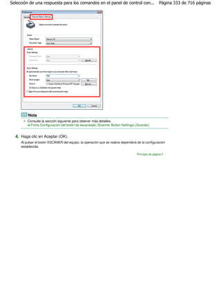 Selección de una respuesta para los comandos en el panel de control con...                         Página 333 de 716 páginas




         Nota
         Consulte la sección siguiente para obtener más detalles.
           Ficha Configuración del botón de escaneado (Scanner Button Settings) (Guardar)


  4. Haga clic en Aceptar (OK).
     Al pulsar el botón ESCÁNER del equipo, la operación que se realice dependerá de la configuración
     establecida.

                                                                                  Principio de página
 