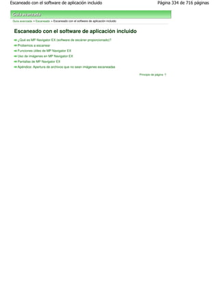 Escaneado con el software de aplicación incluido                                              Página 334 de 716 páginas



 Guía avanzada > Escaneado > Escaneado con el software de aplicación incluido


  Escaneado con el software de aplicación incluido
    ¿Qué es MP Navigator EX (software de escáner proporcionado)?
    Probemos a escanear
    Funciones útiles de MP Navigator EX
    Uso de imágenes en MP Navigator EX
    Pantallas de MP Navigator EX
    Apéndice: Apertura de archivos que no sean imágenes escaneadas

                                                                                Principio de página
 