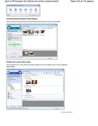 ¿Qué es MP Navigator EX (software de escáner proporcionado)?                                         Página 336 de 716 páginas




 Ventana Escanear/Importar (Scan/Import)
 Use la ventana Escanear/Importar (Scan/Import) para escanear fotos y documentos.




 Ventana Ver y usar (View & Use)
 Use la ventana Ver y usar (View & Use) para seleccionar lo que desea hacer con las imágenes
 escaneadas.




                                                                                    Principio de página
 