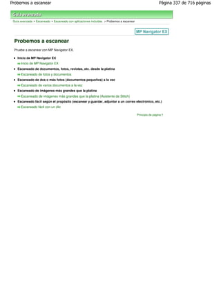 Probemos a escanear                                                                                        Página 337 de 716 páginas



 Guía avanzada > Escaneado > Escaneado con aplicaciones incluidas > Probemos a escanear




 Probemos a escanear
 Pruebe a escanear con MP Navigator EX.

    Inicio de MP Navigator EX
      Inicio de MP Navigator EX
    Escaneado de documentos, fotos, revistas, etc. desde la platina
      Escaneado de fotos y documentos
    Escaneado de dos o más fotos (documentos pequeños) a la vez
      Escaneado de varios documentos a la vez
    Escaneado de imágenes más grandes que la platina
      Escaneado de imágenes más grandes que la platina (Asistente de Stitch)
    Escaneado fácil según el propósito (escanear y guardar, adjuntar a un correo electrónico, etc.)
      Escaneado fácil con un clic

                                                                                          Principio de página
 