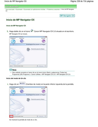 Inicio de MP Navigator EX                                                                                 Página 338 de 716 páginas



 Guía avanzada > Escaneado > Escaneado con aplicaciones incluidas > Probemos a escanear > Inicio de MP Navigator
 EX




  Inicio de MP Navigator EX

  Inicio de MP Navigator EX


  1. Haga doble clic en el icono               Canon MP Navigator EX 3.0 situado en el escritorio.
      MP Navigator EX se iniciará.




           Nota
           Otro método consiste en hacer clic en el menú Inicio (Start) y seleccionar (Todos los)
           Programas ((All) Programs) > Canon Utilities > MP Navigator EX 3.0 > MP Navigator EX 3.0.

  Inicio del modo de Un clic


   1. Haga clic en               (Cambiar de modo) en la parte inferior izquierda de la pantalla.




      Se mostrará la pantalla de modo de un clic.
 