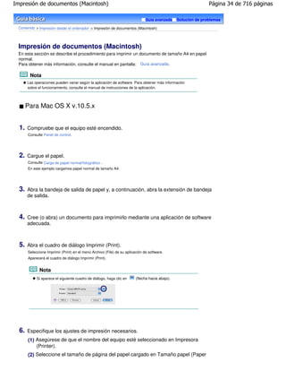 Impresión de documentos (Macintosh)                                                                             Página 34 de 716 páginas

                                                                               Guía avanzada     Solución de problemas

 Contenido > Impresión desde el ordenador > Impresión de documentos (Macintosh)




 Impresión de documentos (Macintosh)
 En esta sección se describe el procedimiento para imprimir un documento de tamaño A4 en papel
 normal.
 Para obtener más información, consulte el manual en pantalla: Guía avanzada .

        Nota
       Las operaciones pueden variar según la aplicación de software. Para obtener más información
       sobre el funcionamiento, consulte el manual de instrucciones de la aplicación.




       Para Mac OS X v.10.5.x


  1.   Compruebe que el equipo esté encendido.
       Consulte Panel de control.




  2.   Cargue el papel.
       Consulte Carga de papel normal/fotográfico .
       En este ejemplo cargamos papel normal de tamaño A4.




  3.   Abra la bandeja de salida de papel y, a continuación, abra la extensión de bandeja
       de salida.



  4.   Cree (o abra) un documento para imprimirlo mediante una aplicación de software
       adecuada.



  5.   Abra el cuadro de diálogo Imprimir (Print).
       Seleccione Imprimir (Print) en el menú Archivo (File) de su aplicación de software.
       Aparecerá el cuadro de diálogo Imprimir (Print).


              Nota
            Si aparece el siguiente cuadro de diálogo, haga clic en      (flecha hacia abajo).




  6.   Especifique los ajustes de impresión necesarios.
       (1) Asegúrese de que el nombre del equipo esté seleccionado en Impresora
           (Printer).
       (2) Seleccione el tamaño de página del papel cargado en Tamaño papel (Paper
 