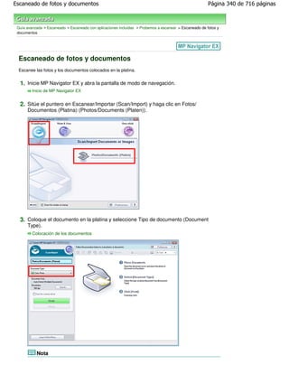 Escaneado de fotos y documentos                                                                         Página 340 de 716 páginas



 Guía avanzada > Escaneado > Escaneado con aplicaciones incluidas > Probemos a escanear > Escaneado de fotos y
 documentos




 Escaneado de fotos y documentos
 Escanee las fotos y los documentos colocados en la platina.


  1. Inicie MP Navigator EX y abra la pantalla de modo de navegación.
         Inicio de MP Navigator EX


  2. Sitúe el puntero en Escanear/Importar (Scan/Import) y haga clic en Fotos/
      Documentos (Platina) (Photos/Documents (Platen)).




  3. Coloque el documento en la platina y seleccione Tipo de documento (Document
      Type).
         Colocación de los documentos




           Nota
 