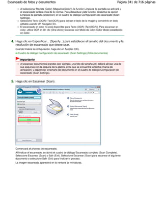 Escaneado de fotos y documentos                                                                    Página 341 de 716 páginas

         Al seleccionar Revista (Color) (Magazine(Color)), la función Limpieza de pantalla se activará y
         el escaneado tardará más de lo normal. Para desactivar esta función, desactive la opción
         Limpieza de pantalla (Descreen) en el cuadro de diálogo Configuración de escaneado (Scan
         Settings).
         Seleccione Texto (OCR) (Text(OCR)) para extraer el texto de la imagen y convertirlo en texto
         editable usando MP Navigator EX.
         El escaneado en color no está disponible para Texto (OCR) (Text(OCR)). Para escanear en
         color, utilice OCR en Un clic (One-click) y escanee con Modo de color (Color Mode) establecido
         en Color.


  4. Haga clic en Especificar... (Specify...) para establecer el tamaño del documento y la
     resolución de escaneado que desee usar.
     Cuando finalice la configuración, haga clic en Aceptar (OK).
       Cuadro de diálogo Configuración de escaneado (Scan Settings) (fotos/documentos)

        Importante
         Al escanear documentos grandes (por ejemplo, una foto de tamaño A4) deberá alinear una de
         sus esquinas con la esquina de la platina en la que se encuentra la flecha (marca de
         alineación) y especificar el tamaño del documento en el cuadro de diálogo Configuración de
         escaneado (Scan Settings).


  5. Haga clic en Escanear (Scan).




     Comenzará el proceso de escaneado.
     Al finalizar el escaneado, se abrirá el cuadro de diálogo Escaneado completo (Scan Complete).
     Seleccione Escanear (Scan) o Salir (Exit). Seleccione Escanear (Scan) para escanear el siguiente
     documento o seleccione Salir (Exit) para finalizar el proceso.
     La imagen escaneada aparecerá en la ventana de miniaturas.
 