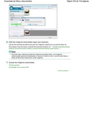 Escaneado de fotos y documentos                                                                      Página 342 de 716 páginas




  6. Edite las imágenes escaneadas según sea necesario.
     Use las Herramientas de edición para girar las imágenes, seleccionar una parte de ellas, etc.
     Para obtener más información, consulte Herramientas de edición en " Pantalla Fotos/Documentos
     (Platina) (Photos/Documents (Platen)) (ventana Escanear/Importar (Scan/Import)) ".

         Nota
         En primer lugar, seleccione todas las imágenes que desee editar. (Las imágenes
         seleccionadas aparecerán destacadas en naranja.) Arrastre el ratón o use las teclas Mayús +
         teclas de flecha para seleccionar varias imágenes.


  7. Guarde las imágenes escaneadas.
       Cómo guardar
       Guardado como archivos PDF

                                                                                   Principio de página
 