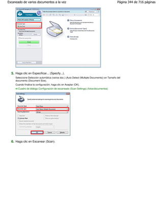 Escaneado de varios documentos a la vez                                                         Página 344 de 716 páginas




  5. Haga clic en Especificar... (Specify...).
     Seleccione Detección automática (varios doc.) (Auto Detect (Multiple Documents)) en Tamaño del
     documento (Document Size).
     Cuando finalice la configuración, haga clic en Aceptar (OK).
       Cuadro de diálogo Configuración de escaneado (Scan Settings) (fotos/documentos)




  6. Haga clic en Escanear (Scan).
 