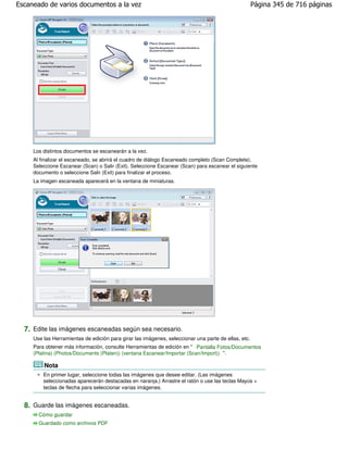 Escaneado de varios documentos a la vez                                                              Página 345 de 716 páginas




     Los distintos documentos se escanearán a la vez.
     Al finalizar el escaneado, se abrirá el cuadro de diálogo Escaneado completo (Scan Complete).
     Seleccione Escanear (Scan) o Salir (Exit). Seleccione Escanear (Scan) para escanear el siguiente
     documento o seleccione Salir (Exit) para finalizar el proceso.
     La imagen escaneada aparecerá en la ventana de miniaturas.




  7. Edite las imágenes escaneadas según sea necesario.
     Use las Herramientas de edición para girar las imágenes, seleccionar una parte de ellas, etc.
     Para obtener más información, consulte Herramientas de edición en " Pantalla Fotos/Documentos
     (Platina) (Photos/Documents (Platen)) (ventana Escanear/Importar (Scan/Import)) ".

         Nota
         En primer lugar, seleccione todas las imágenes que desee editar. (Las imágenes
         seleccionadas aparecerán destacadas en naranja.) Arrastre el ratón o use las teclas Mayús +
         teclas de flecha para seleccionar varias imágenes.


  8. Guarde las imágenes escaneadas.
       Cómo guardar
       Guardado como archivos PDF
 
