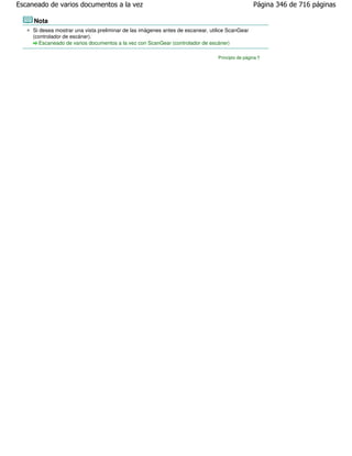 Escaneado de varios documentos a la vez                                                           Página 346 de 716 páginas

     Nota
     Si desea mostrar una vista preliminar de las imágenes antes de escanear, utilice ScanGear
     (controlador de escáner).
        Escaneado de varios documentos a la vez con ScanGear (controlador de escáner)

                                                                                 Principio de página
 