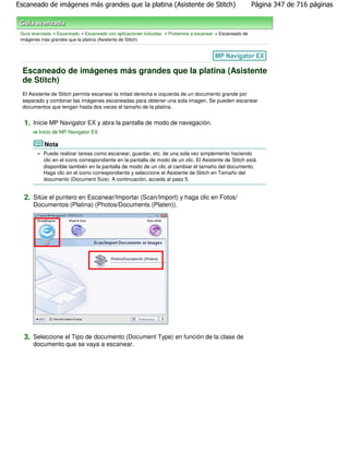 Escaneado de imágenes más grandes que la platina (Asistente de Stitch)                                   Página 347 de 716 páginas



 Guía avanzada > Escaneado > Escaneado con aplicaciones incluidas > Probemos a escanear > Escaneado de
 imágenes más grandes que la platina (Asistente de Stitch)




  Escaneado de imágenes más grandes que la platina (Asistente
  de Stitch)
  El Asistente de Stitch permite escanear la mitad derecha e izquierda de un documento grande por
  separado y combinar las imágenes escaneadas para obtener una sola imagen. Se pueden escanear
  documentos que tengan hasta dos veces el tamaño de la platina.


  1. Inicie MP Navigator EX y abra la pantalla de modo de navegación.
         Inicio de MP Navigator EX

           Nota
           Puede realizar tareas como escanear, guardar, etc. de una sola vez simplemente haciendo
           clic en el icono correspondiente en la pantalla de modo de un clic. El Asistente de Stitch está
           disponible también en la pantalla de modo de un clic al cambiar el tamaño del documento.
           Haga clic en el icono correspondiente y seleccione el Asistente de Stitch en Tamaño del
           documento (Document Size). A continuación, acceda al paso 5.


  2. Sitúe el puntero en Escanear/Importar (Scan/Import) y haga clic en Fotos/
      Documentos (Platina) (Photos/Documents (Platen)).




  3. Seleccione el Tipo de documento (Document Type) en función de la clase de
      documento que se vaya a escanear.
 