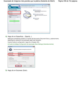 Escaneado de imágenes más grandes que la platina (Asistente de Stitch)                         Página 348 de 716 páginas




  4. Haga clic en Especificar... (Specify...).
     Seleccione el Asistente de Stitch en Tamaño del documento (Document Size) y, posteriormente,
     especifique la resolución de escaneado según sea necesario.
     Cuando finalice la configuración, haga clic en Aceptar (OK).
       Cuadro de diálogo Configuración de escaneado (Scan Settings) (fotos/documentos)




  5. Haga clic en Escanear (Scan).
 