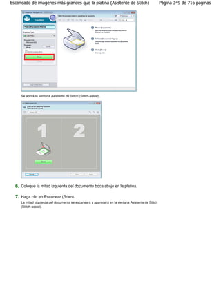 Escaneado de imágenes más grandes que la platina (Asistente de Stitch)                             Página 349 de 716 páginas




     Se abrirá la ventana Asistente de Stitch (Stitch-assist).




  6. Coloque la mitad izquierda del documento boca abajo en la platina.

  7. Haga clic en Escanear (Scan).
     La mitad izquierda del documento se escaneará y aparecerá en la ventana Asistente de Stitch
     (Stitch-assist).
 